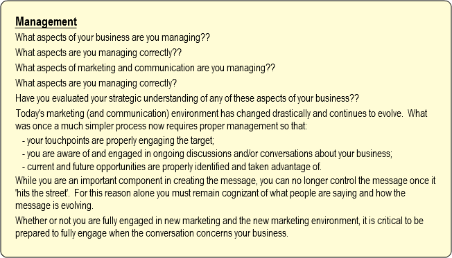 Management
What aspects of your business are you managing??
What aspects are you managing correctly??
What aspects of marketing and communication are you managing??
What aspects are you managing correctly?
Have you evaluated your strategic understanding of any of these aspects of your business??
Today's marketing (and communication) environment has changed drastically and continues to evolve. What was once a much simpler process now requires proper management so that:
- your touchpoints are properly engaging the target;
- you are aware of and engaged in ongoing discussions and/or conversations about your business;
- current and future opportunities are properly identified and taken advantage of.
While you are an important component in creating the message, you can no longer control the message once it 'hits the street'. For this reason alone you must remain cognizant of what people are saying and how the message is evolving.
Whether or not you are fully engaged in new marketing and the new marketing environment, it is critical to be prepared to fully engage when the conversation concerns your business.