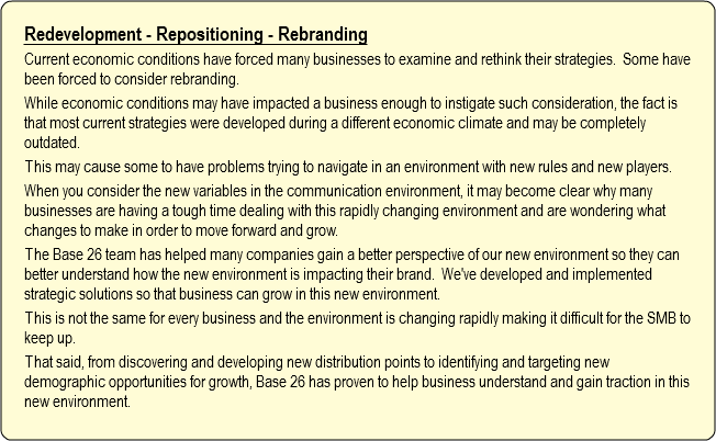 Redevelopment - Repositioning - Rebranding
Current economic conditions have forced many businesses to examine and rethink their strategies. Some have been forced to consider rebranding. While economic conditions may have impacted a business enough to instigate such consideration, the fact is that most current strategies were developed during a different economic climate and may be completely outdated.
This may cause some to have problems trying to navigate in an environment with new rules and new players.
When you consider the new variables in the communication environment, it may become clear why many businesses are having a tough time dealing with this rapidly changing environment and are wondering what changes to make in order to move forward and grow.
The Base 26 team has helped many companies gain a better perspective of our new environment so they can better understand how the new environment is impacting their brand. We've developed and implemented strategic solutions so that business can grow in this new environment.
This is not the same for every business and the environment is changing rapidly making it difficult for the SMB to keep up.
That said, from discovering and developing new distribution points to identifying and targeting new demographic opportunities for growth, Base 26 has proven to help business understand and gain traction in this new environment.