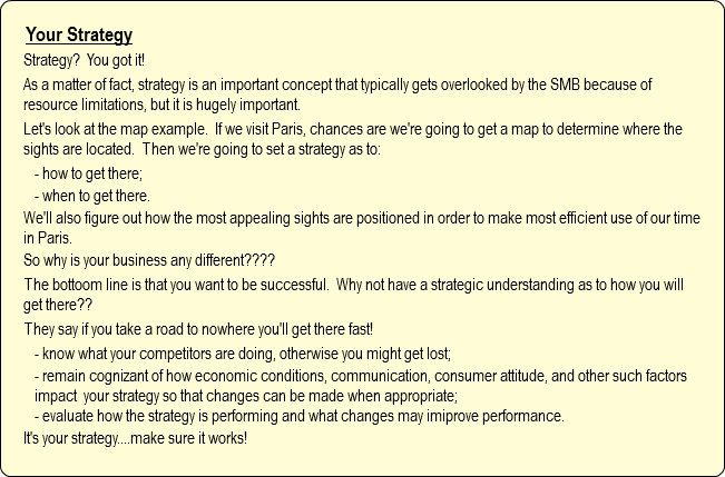 Your Strategy
Strategy? You got it!
As a matter of fact, strategy is an important concept that typically gets overlooked by the SMB because of resource limitations, but it is hugely important. Let's look at the map example. If we visit Paris, chances are we're going to get a map to determine where the sights are located. Then we're going to set a strategy as to:
- how to get there;
- when to get there.
We'll also figure out how the most appealing sights are positioned in order to make most efficient use of our time in Paris.
So why is your business any different????
The bottoom line is that you want to be successful. Why not have a strategic understanding as to how you will get there??
They say if you take a road to nowhere you'll get there fast!
- know what your competitors are doing, otherwise you might get lost;
- remain cognizant of how economic conditions, communication, consumer attitude, and other such factors impact your strategy so that changes can be made when appropriate;
- evaluate how the strategy is performing and what changes may imiprove performance.
It's your strategy....make sure it works!